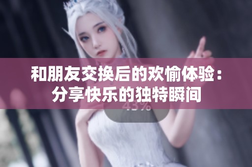 和朋友交换后的欢愉体验：分享快乐的独特瞬间