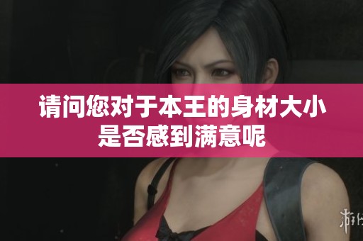 请问您对于本王的身材大小是否感到满意呢