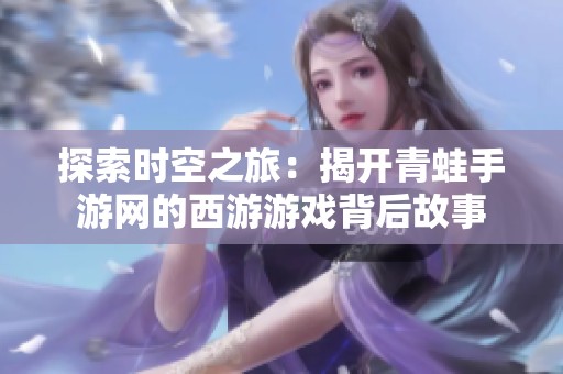 探索时空之旅：揭开青蛙手游网的西游游戏背后故事