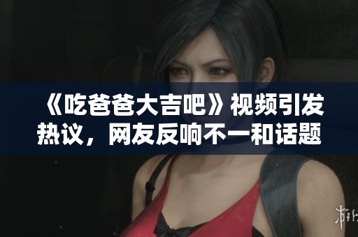 《吃爸爸大吉吧》视频引发热议，网友反响不一和话题讨论