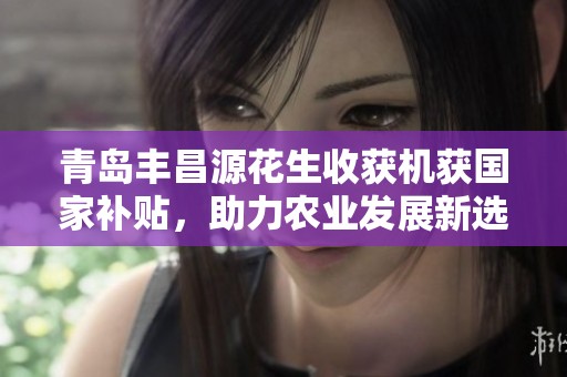 青岛丰昌源花生收获机获国家补贴，助力农业发展新选择