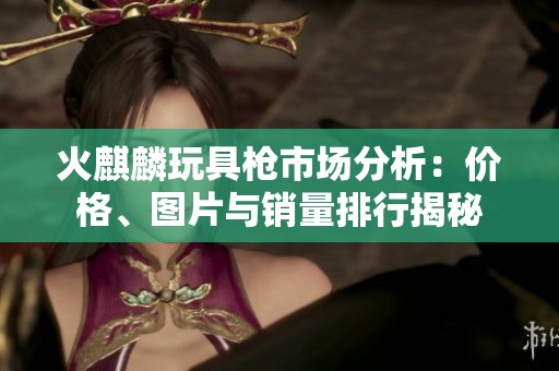 火麒麟玩具枪市场分析：价格、图片与销量排行揭秘