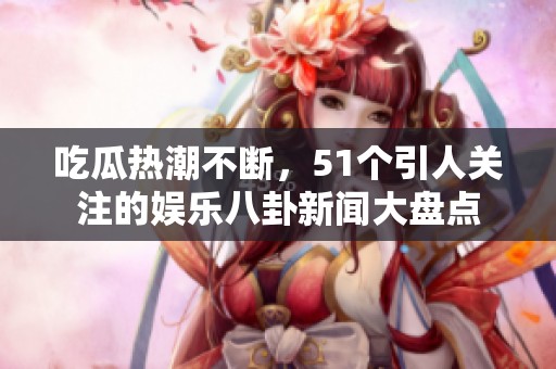 吃瓜热潮不断，51个引人关注的娱乐八卦新闻大盘点