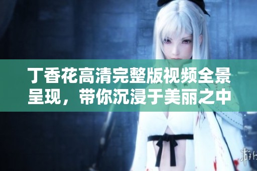 丁香花高清完整版视频全景呈现，带你沉浸于美丽之中