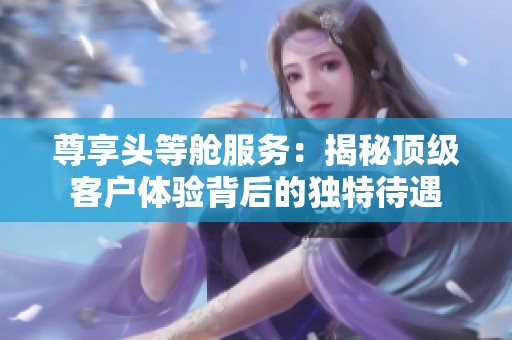 尊享头等舱服务：揭秘顶级客户体验背后的独特待遇