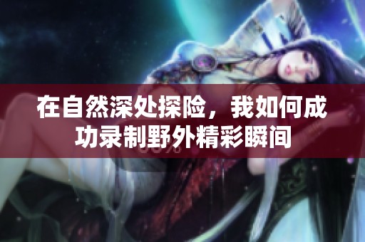 在自然深处探险，我如何成功录制野外精彩瞬间