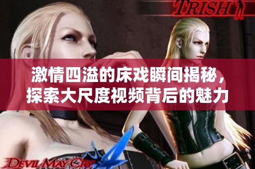 激情四溢的床戏瞬间揭秘，探索大尺度视频背后的魅力与故事
