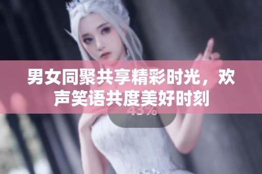 男女同聚共享精彩时光，欢声笑语共度美好时刻