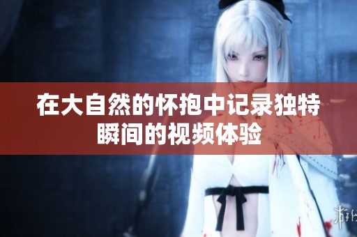 在大自然的怀抱中记录独特瞬间的视频体验