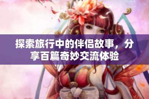 探索旅行中的伴侣故事，分享百篇奇妙交流体验