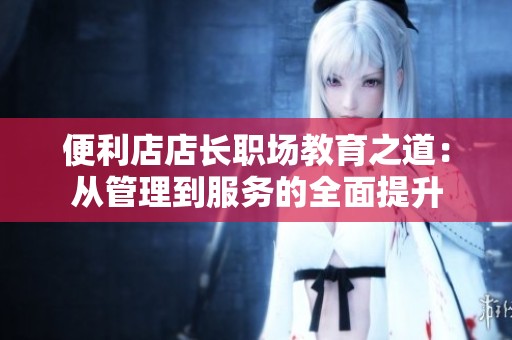 便利店店长职场教育之道：从管理到服务的全面提升
