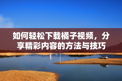 如何轻松下载橘子视频，分享精彩内容的方法与技巧