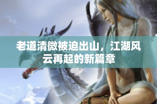 老道清微被迫出山，江湖风云再起的新篇章