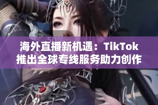海外直播新机遇：TikTok推出全球专线服务助力创作者