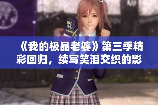 《我的极品老婆》第三季精彩回归，续写笑泪交织的影视传奇