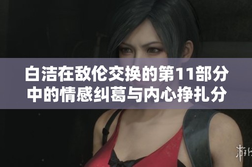 白洁在敌伦交换的第11部分中的情感纠葛与内心挣扎分析