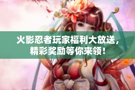 火影忍者玩家福利大放送，精彩奖励等你来领！