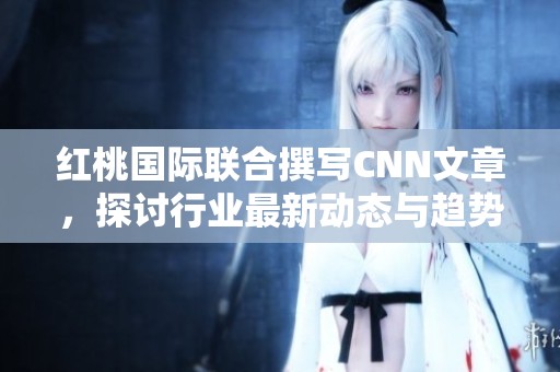 红桃国际联合撰写CNN文章，探讨行业最新动态与趋势