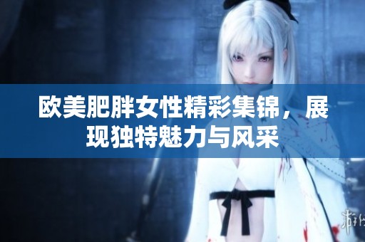 欧美肥胖女性精彩集锦，展现独特魅力与风采