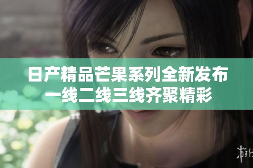日产精品芒果系列全新发布 一线二线三线齐聚精彩