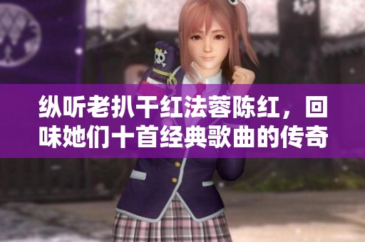 纵听老扒干红法蓉陈红，回味她们十首经典歌曲的传奇之旅
