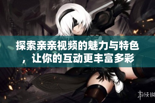 探索亲亲视频的魅力与特色，让你的互动更丰富多彩