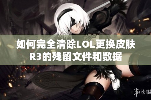 如何完全清除LOL更换皮肤R3的残留文件和数据
