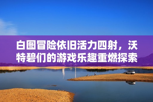 白图冒险依旧活力四射，沃特碧们的游戏乐趣重燃探索之旅