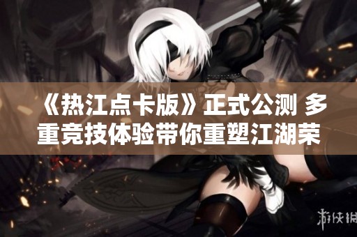 《热江点卡版》正式公测 多重竞技体验带你重塑江湖荣耀