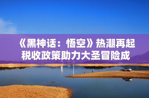 《黑神话：悟空》热潮再起 税收政策助力大圣冒险成功