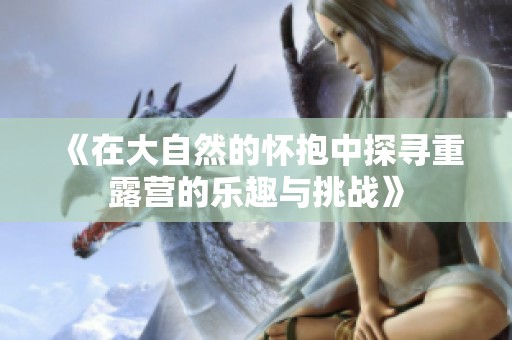 《在大自然的怀抱中探寻重露营的乐趣与挑战》