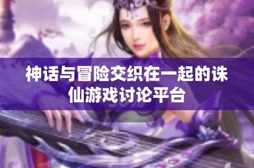 神话与冒险交织在一起的诛仙游戏讨论平台