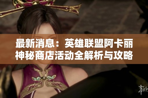 最新消息：英雄联盟阿卡丽神秘商店活动全解析与攻略
