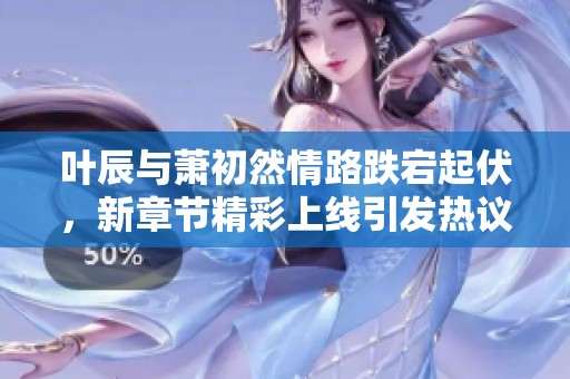 叶辰与萧初然情路跌宕起伏，新章节精彩上线引发热议