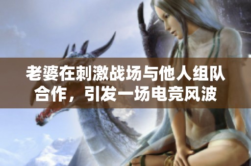 老婆在刺激战场与他人组队合作，引发一场电竞风波
