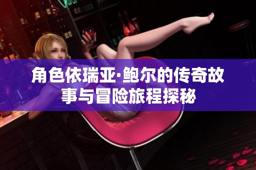 角色依瑞亚·鲍尔的传奇故事与冒险旅程探秘