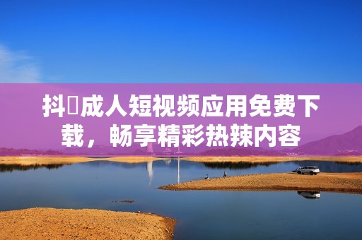 抖抈成人短视频应用免费下载，畅享精彩热辣内容