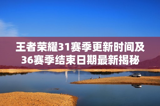王者荣耀31赛季更新时间及36赛季结束日期最新揭秘