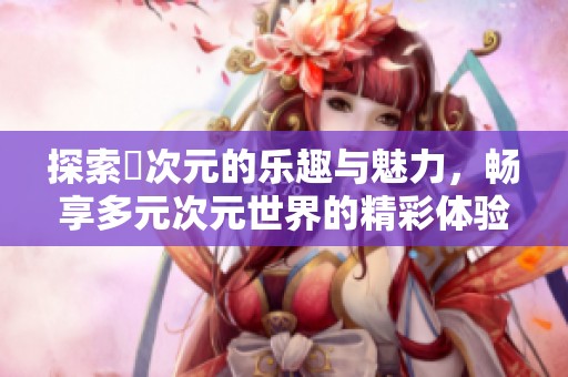 探索囧次元的乐趣与魅力，畅享多元次元世界的精彩体验