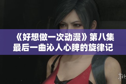 《好想做一次动漫》第八集最后一曲沁人心脾的旋律记忆