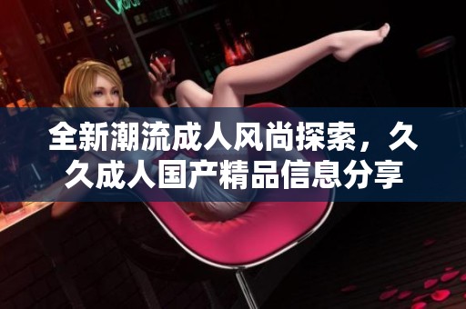 全新潮流成人风尚探索，久久成人国产精品信息分享