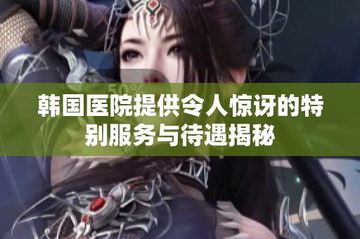 韩国医院提供令人惊讶的特别服务与待遇揭秘