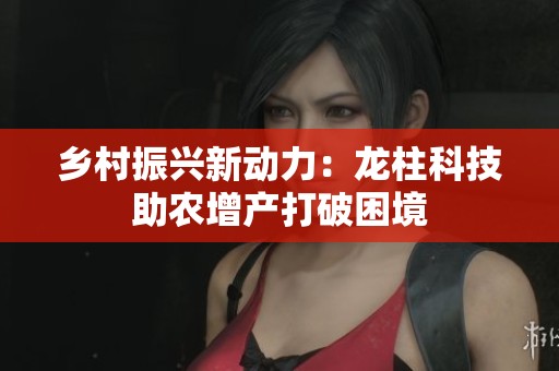 乡村振兴新动力：龙柱科技助农增产打破困境