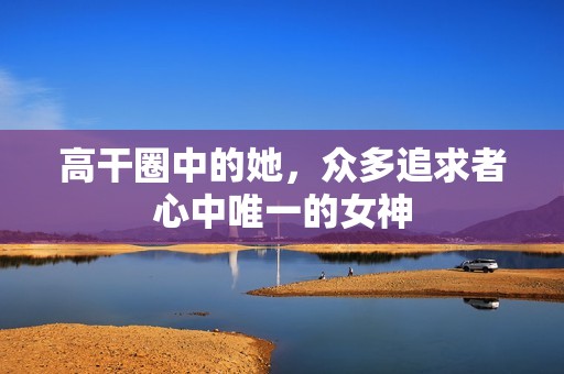 高干圈中的她，众多追求者心中唯一的女神