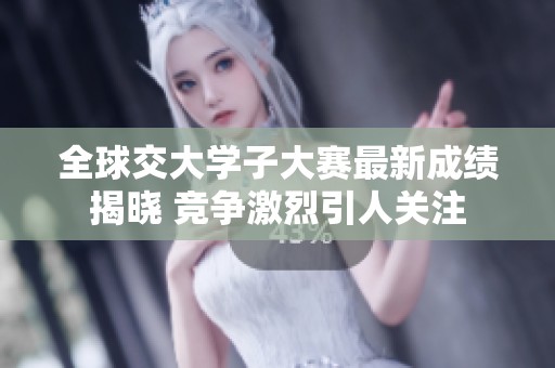 全球交大学子大赛最新成绩揭晓 竞争激烈引人关注