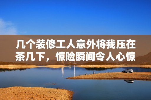 几个装修工人意外将我压在茶几下，惊险瞬间令人心惊