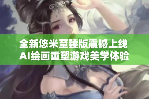 全新悠米至臻版震撼上线 AI绘画重塑游戏美学体验