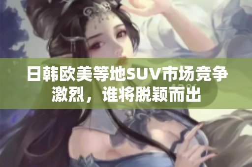 日韩欧美等地SUV市场竞争激烈，谁将脱颖而出