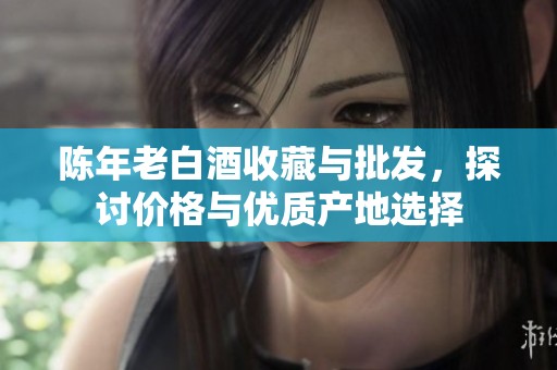 陈年老白酒收藏与批发，探讨价格与优质产地选择