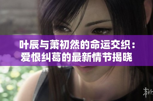 叶辰与萧初然的命运交织：爱恨纠葛的最新情节揭晓